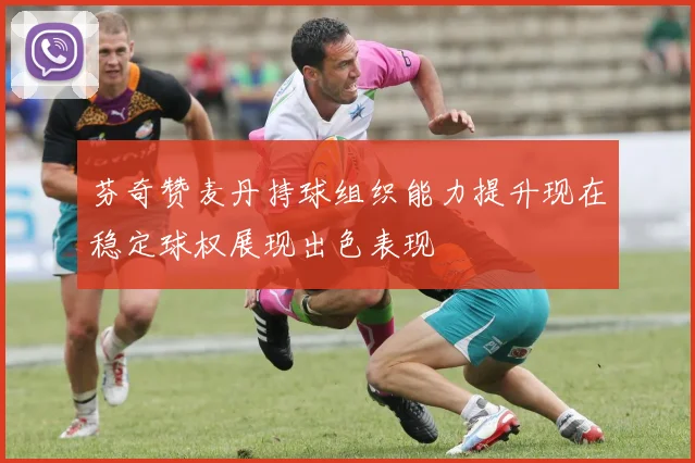 芬奇赞麦丹持球组织能力提升现在稳定球权展现出色表现