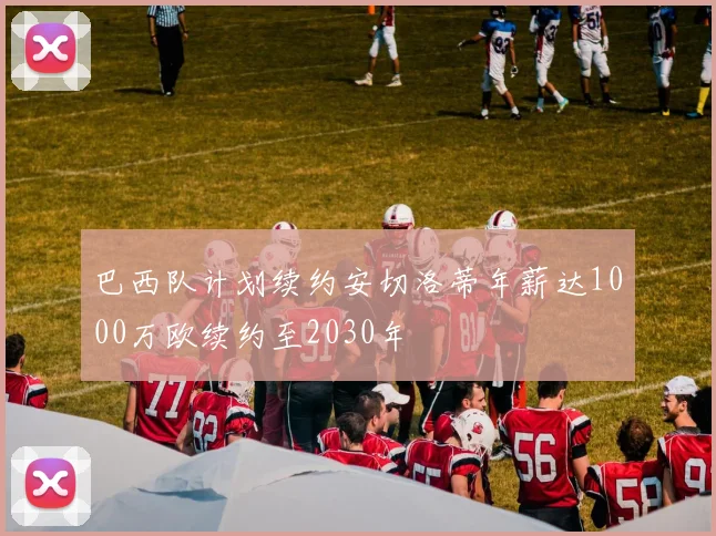 巴西队计划续约安切洛蒂年薪达1000万欧续约至2030年