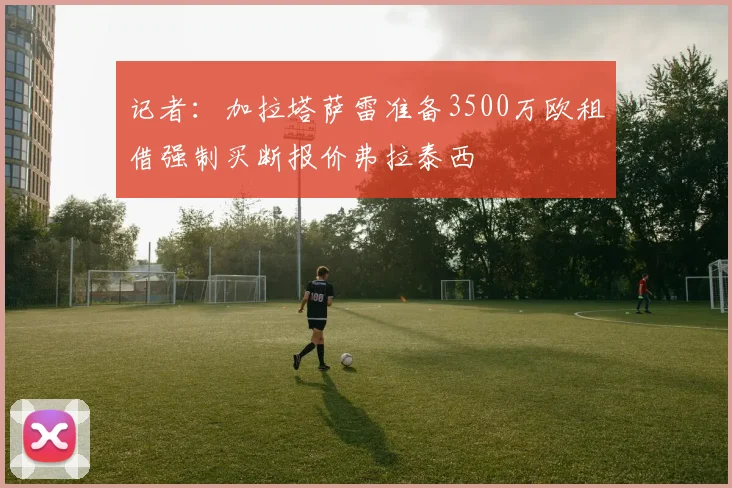 记者：加拉塔萨雷准备3500万欧租借强制买断报价弗拉泰西
