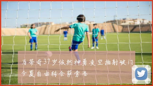 马蒂奇37岁依然神勇凌空抽射破门今夏自由转会萨索洛