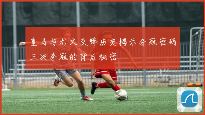 皇马与尤文交锋历史揭示夺冠密码三次夺冠的背后秘密