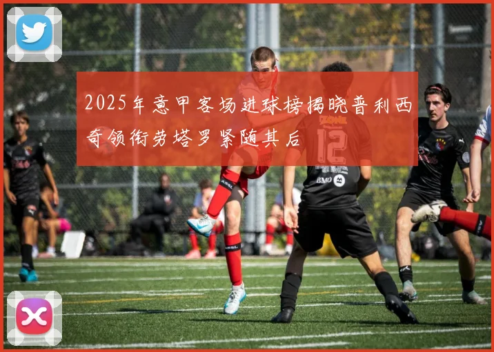 2025年意甲客场进球榜揭晓普利西奇领衔劳塔罗紧随其后