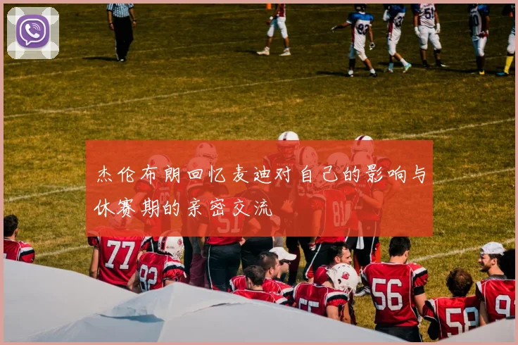杰伦布朗回忆麦迪对自己的影响与休赛期的亲密交流