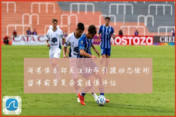海港俱乐部关注杨希引援动态徐彬留洋前景复杂需谨慎评估