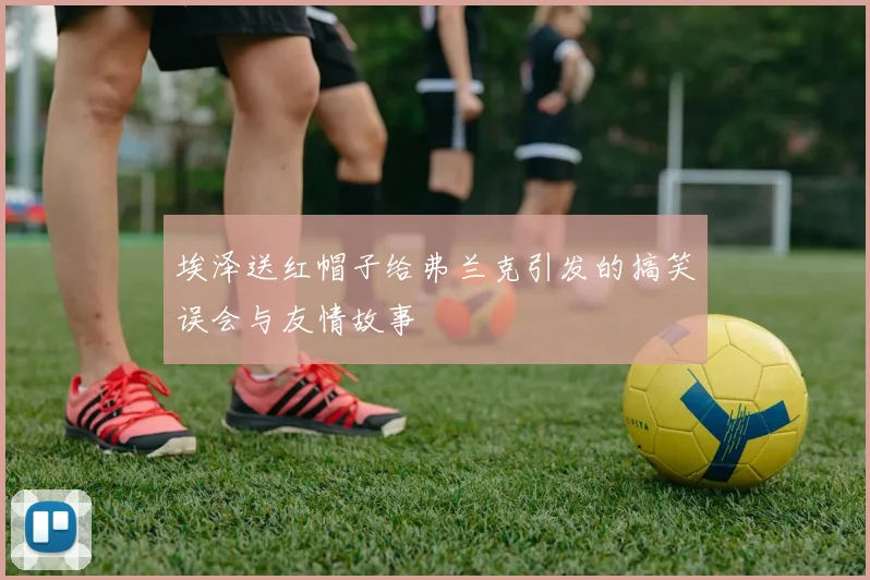 埃泽送红帽子给弗兰克引发的搞笑误会与友情故事