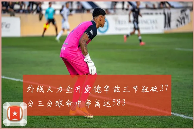 外线火力全开爱德华兹三节狂砍37分三分球命中率高达583
